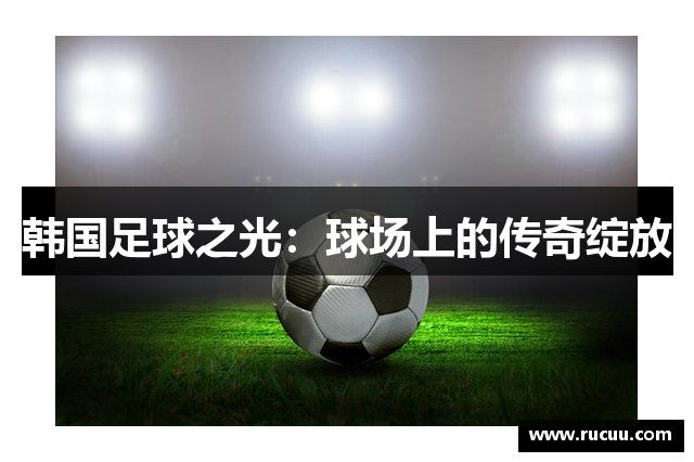 韩国足球之光：球场上的传奇绽放