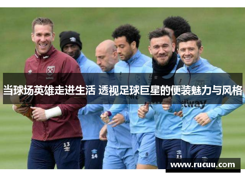 当球场英雄走进生活 透视足球巨星的便装魅力与风格
