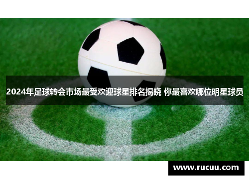 2024年足球转会市场最受欢迎球星排名揭晓 你最喜欢哪位明星球员