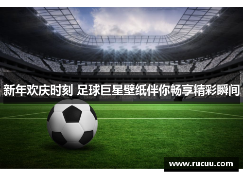 新年欢庆时刻 足球巨星壁纸伴你畅享精彩瞬间