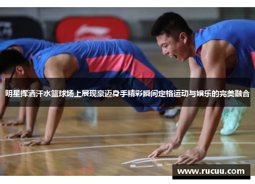 明星挥洒汗水篮球场上展现豪迈身手精彩瞬间定格运动与娱乐的完美融合