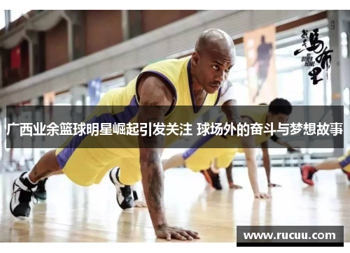 广西业余篮球明星崛起引发关注 球场外的奋斗与梦想故事